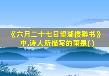 《六月二十七日望湖楼醉书》中,诗人所描写的雨是( )